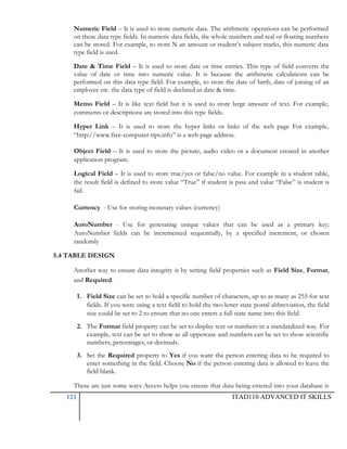 Numeric Field – It is used to store numeric data. The arithmetic operations can be performed
on these data type fields. In numeric data fields, the whole numbers and real or floating numbers
can be stored. For example, to store N an amount or student‘s subject marks, this numeric data
type field is used.
Date & Time Field – It is used to store date or time entries. This type of field converts the
value of date or time into numeric value. It is because the arithmetic calculations can be
performed on this data type field. For example, to store the date of birth, date of joining of an
employee etc. the data type of field is declared as date & time.
Memo Field – It is like text field but it is used to store large amount of text. For example,
comments or descriptions are stored into this type fields.
Hyper Link – It is used to store the hyper links or links of the web page For example,
―http://www.free-computer-tips.info‖ is a web page address.
Object Field – It is used to store the picture, audio video or a document created in another
application program.
Logical Field – It is used to store true/yes or false/no value. For example in a student table,
the result field is defined to store value ―True‖ if student is pass and value ―False‖ is student is
fail.
Currency - Use for storing monetary values (currency)
AutoNumber - Use for generating unique values that can be used as a primary key;
AutoNumber fields can be incremented sequentially, by a specified increment, or chosen
randomly
5.4 TABLE DESIGN
Another way to ensure data integrity is by setting field properties such as Field Size, Format,
and Required.
1. Field Size can be set to hold a specific number of characters, up to as many as 255 for text
fields. If you were using a text field to hold the two letter state postal abbreviation, the field
size could be set to 2 to ensure that no one enters a full state name into this field.
2. The Format field property can be set to display text or numbers in a standardized way. For
example, text can be set to show as all uppercase and numbers can be set to show scientific
numbers, percentages, or decimals.
3. Set the Required property to Yes if you want the person entering data to be required to
enter something in the field. Choose No if the person entering data is allowed to leave the
field blank.
These are just some ways Access helps you ensure that data being entered into your database is
121

ITAD110 ADVANCED IT SKILLS

 