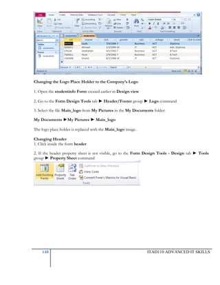 Changing the Logo Place Holder to the Company’s Logo
1. Open the studentinfo Form created earlier in Design view
2. Go to the Form Design Tools tab ► Header/Footer group ► Logo command
3. Select the file Main_logo from My Pictures in the My Documents folder:
My Documents ►My Pictures ► Main_logo
The logo place holder is replaced with the Main_logo image.
Changing Header
1. Click inside the form header
2. If the header property sheet is not visible, go to the Form Design Tools - Design tab ► Tools
group ► Property Sheet command

148

ITAD110 ADVANCED IT SKILLS

 
