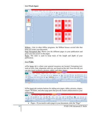 2.4.3 Work Space

Ribbon : Like in other Office programs, the Ribbon houses several tabs that
help you create your document.
Page Navigation Bar: Shows you the different pages in your publication and
gives you easy access to the pages.
Ruler: The ruler is used to keep track of the length and depth of your
publication.
2.4.4 Tabs
a)The home tab is where your general resources are located. Formatting text,
such as color, font, alignment, and size, are found on this tab. From this tab you
can also insert textboxes, pictures, tables, and other shapes.

b)The insert tab contains buttons for adding new pages, tables, pictures, shapes,
clipart, WordArt, and other page parts that provide instant enhancement to your
publications.


30

Pages-- If you need to add a page to your document, click the “Page”
ITAD 1100 Advanced IT Skills

 