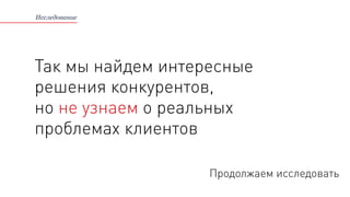 Так мы найдем интересные
решения конкурентов,
но не узнаем о реальных
проблемах клиентов
Исследование
Продолжаем исследовать
 