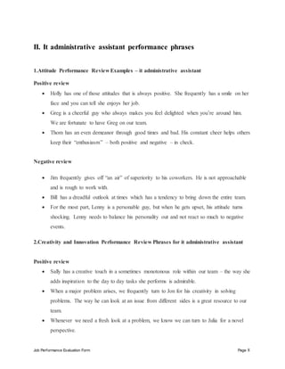 Job Performance Evaluation Form Page 8
II. It administrative assistant performance phrases
1.Attitude Performance Review Examples – it administrative assistant
Positive review
 Holly has one of those attitudes that is always positive. She frequently has a smile on her
face and you can tell she enjoys her job.
 Greg is a cheerful guy who always makes you feel delighted when you’re around him.
We are fortunate to have Greg on our team.
 Thom has an even demeanor through good times and bad. His constant cheer helps others
keep their “enthusiasm” – both positive and negative – in check.
Negative review
 Jim frequently gives off “an air” of superiority to his coworkers. He is not approachable
and is rough to work with.
 Bill has a dreadful outlook at times which has a tendency to bring down the entire team.
 For the most part, Lenny is a personable guy, but when he gets upset, his attitude turns
shocking. Lenny needs to balance his personality out and not react so much to negative
events.
2.Creativity and Innovation Performance Review Phrases for it administrative assistant
Positive review
 Sally has a creative touch in a sometimes monotonous role within our team – the way she
adds inspiration to the day to day tasks she performs is admirable.
 When a major problem arises, we frequently turn to Jon for his creativity in solving
problems. The way he can look at an issue from different sides is a great resource to our
team.
 Whenever we need a fresh look at a problem, we know we can turn to Julia for a novel
perspective.
 