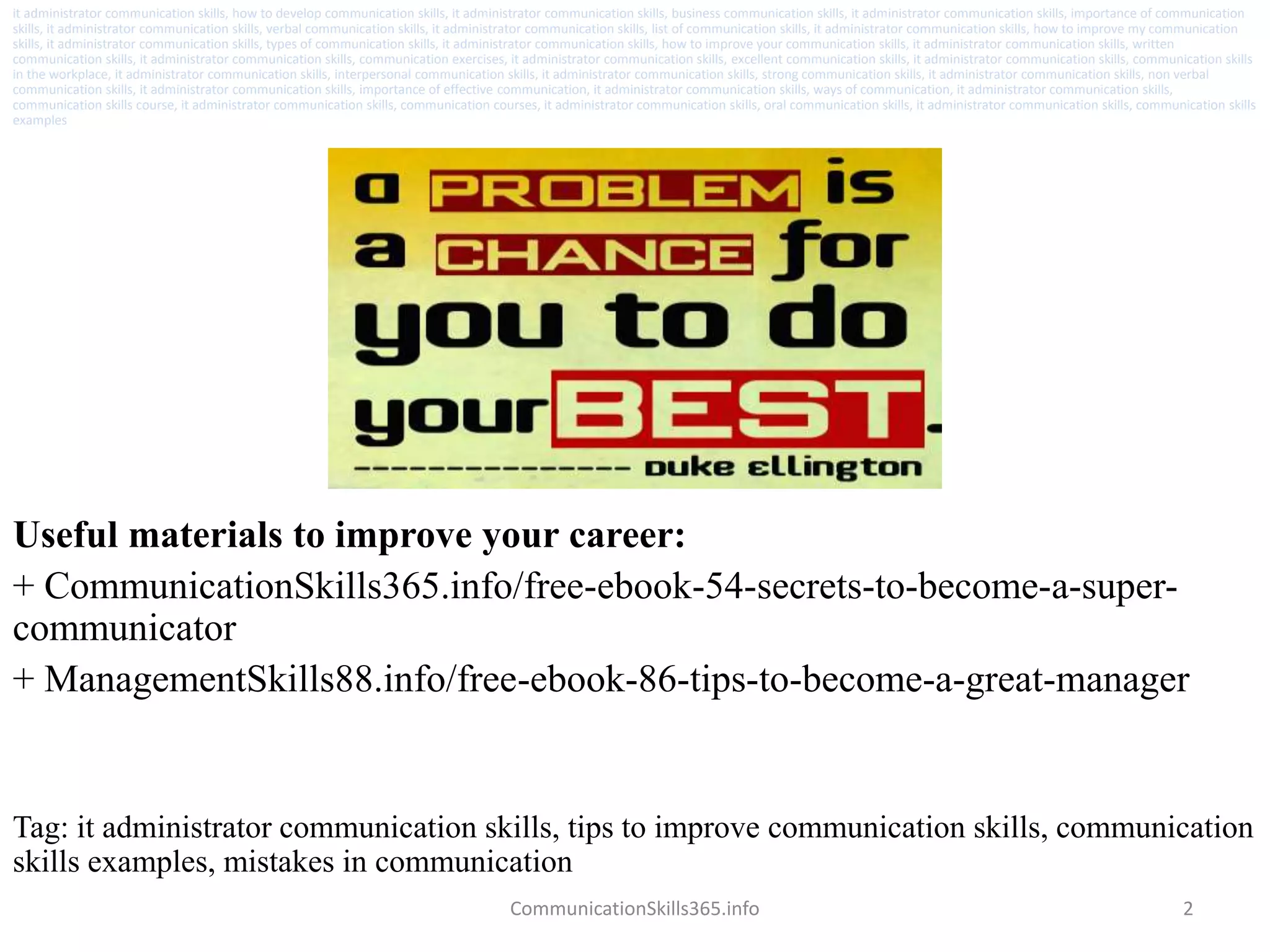 2
Useful materials to improve your career:
+ CommunicationSkills365.info/free-ebook-54-secrets-to-become-a-super-
communicator
+ ManagementSkills88.info/free-ebook-86-tips-to-become-a-great-manager
CommunicationSkills365.info
it administrator communication skills, how to develop communication skills, it administrator communication skills, business communication skills, it administrator communication skills, importance of communication
skills, it administrator communication skills, verbal communication skills, it administrator communication skills, list of communication skills, it administrator communication skills, how to improve my communication
skills, it administrator communication skills, types of communication skills, it administrator communication skills, how to improve your communication skills, it administrator communication skills, written
communication skills, it administrator communication skills, communication exercises, it administrator communication skills, excellent communication skills, it administrator communication skills, communication skills
in the workplace, it administrator communication skills, interpersonal communication skills, it administrator communication skills, strong communication skills, it administrator communication skills, non verbal
communication skills, it administrator communication skills, importance of effective communication, it administrator communication skills, ways of communication, it administrator communication skills,
communication skills course, it administrator communication skills, communication courses, it administrator communication skills, oral communication skills, it administrator communication skills, communication skills
examples
Tag: it administrator communication skills, tips to improve communication skills, communication
skills examples, mistakes in communication
 