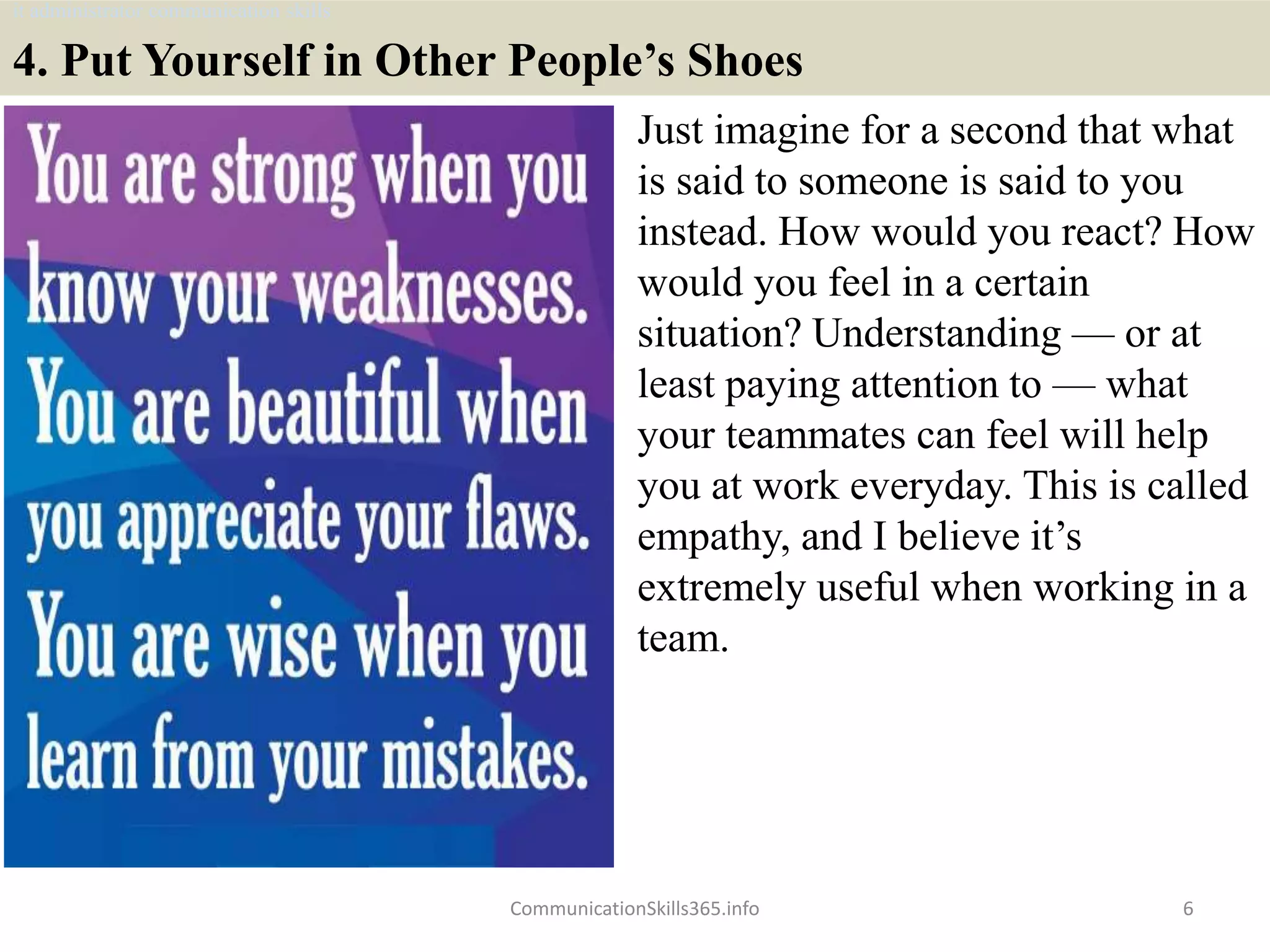 4. Put Yourself in Other People’s Shoes
Just imagine for a second that what
is said to someone is said to you
instead. How would you react? How
would you feel in a certain
situation? Understanding — or at
least paying attention to — what
your teammates can feel will help
you at work everyday. This is called
empathy, and I believe it’s
extremely useful when working in a
team.
6CommunicationSkills365.info
it administrator communication skills
 