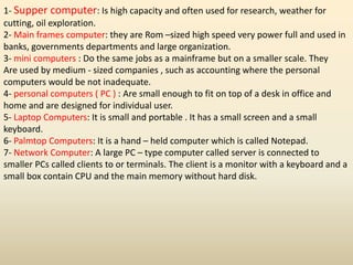 1- Supper computer: Is high capacity and often used for research, weather for
cutting, oil exploration.
2- Main frames computer: they are Rom –sized high speed very power full and used in
banks, governments departments and large organization.
3- mini computers : Do the same jobs as a mainframe but on a smaller scale. They
Are used by medium - sized companies , such as accounting where the personal
computers would be not inadequate.
4- personal computers ( PC ) : Are small enough to fit on top of a desk in office and
home and are designed for individual user.
5- Laptop Computers: It is small and portable . It has a small screen and a small
keyboard.
6- Palmtop Computers: It is a hand – held computer which is called Notepad.
7- Network Computer: A large PC – type computer called server is connected to
smaller PCs called clients to or terminals. The client is a monitor with a keyboard and a
small box contain CPU and the main memory without hard disk.
 
