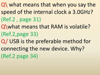 Q what means that when you say the
speed of the internal clock a 3.0GHz?
(Ref.2 , page 31)
Qwhat means that RAM is volatile?
(Ref.2,page 33)
Q/ USB is the preferable method for
connecting the new device. Why?
(Ref.2 page 34)
 