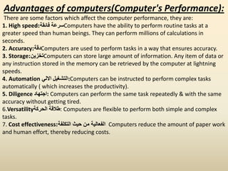 Advantages of computers(Computer's Performance):
There are some factors which affect the computer performance, they are:
1. High speed ‫فائقة‬ ‫سرعة‬: Computers have the ability to perform routine tasks at a
greater speed than human beings. They can perform millions of calculations in
seconds.
2. Accuracy ‫دقة‬: Computers are used to perform tasks in a way that ensures accuracy.
3. Storage ‫تخزين‬: Computers can store large amount of information. Any item of data or
any instruction stored in the memory can be retrieved by the computer at lightning
speeds.
4. Automation ‫االلي‬ ‫:التشغيل‬Computers can be instructed to perform complex tasks
automatically ( which increases the productivity).
5. Diligence ‫:اجتهاد‬ Computers can perform the same task repeatedly & with the same
accuracy without getting tired.
6.Versatility‫الحركة‬ ‫:طالقة‬ Computers are flexible to perform both simple and complex
tasks.
7. Cost effectiveness ‫التكلفة‬ ‫حيث‬ ‫من‬ ‫الفعالية‬: Computers reduce the amount of paper work
and human effort, thereby reducing costs.
 
