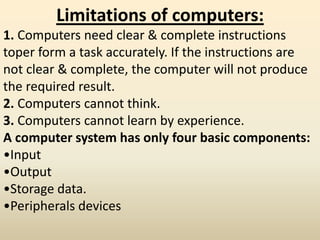 Limitations of computers:
1. Computers need clear & complete instructions
toper form a task accurately. If the instructions are
not clear & complete, the computer will not produce
the required result.
2. Computers cannot think.
3. Computers cannot learn by experience.
A computer system has only four basic components:
•Input
•Output
•Storage data.
•Peripherals devices
 