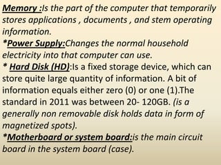 Memory :Is the part of the computer that temporarily
stores applications , documents , and stem operating
information.
*Power Supply:Changes the normal household
electricity into that computer can use.
* Hard Disk (HD):Is a fixed storage device, which can
store quite large quantity of information. A bit of
information equals either zero (0) or one (1).The
standard in 2011 was between 20- 120GB. (is a
generally non removable disk holds data in form of
magnetized spots).
*Motherboard or system board:is the main circuit
board in the system board (case).
 