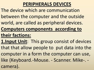 PERIPHERALS DEVICES
The device which are communication
between the computer and the outside
world, are called as peripheral devices.
Computers components according to
their factions:
1.Input Unit: This group consist of devices
that that allow people to put data into the
computer in a form the computer can use,
like (Keyboard.-Mouse. - Scanner. Mike-. -
camera).
 