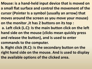 Mouse: is a hand-held input device that is moved on
a small flat surface and control the movement of the
cursor (Pointer Is a symbol (usually an arrow) that
moves around the screen as you move your mouse)
on the monitor ,it has 2 buttons on its top :
a. Left click (L.C): Is the main button click on the left
hand side on the mouse (clicks mean quickly press
and release the button), and is used to enter
commands to the computer.
b. Right click (R.C): Is the secondary button on the
right hand side on the mouse. And is used to display
the available options of the clicked area.
 
