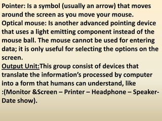 Pointer: Is a symbol (usually an arrow) that moves
around the screen as you move your mouse.
Optical mouse: Is another advanced pointing device
that uses a light emitting component instead of the
mouse ball. The mouse cannot be used for entering
data; it is only useful for selecting the options on the
screen.
Output Unit:This group consist of devices that
translate the information’s processed by computer
into a form that humans can understand, like
:(Monitor &Screen – Printer – Headphone – Speaker-
Date show).
 