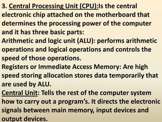 3. Central Processing Unit (CPU):Is the central
electronic chip attached on the motherboard that
determines the processing power of the computer
and it has three basic parts:
Arithmetic and logic unit (ALU): performs arithmetic
operations and logical operations and controls the
speed of those operations.
Registers or Immediate Access Memory: Are high
speed storing allocation stores data temporarily that
are used by ALU.
Central Unit: Tells the rest of the computer system
how to carry out a program’s. It directs the electronic
signals between main memory, input devices and
output devices.
 