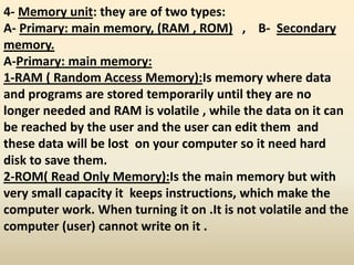 4- Memory unit: they are of two types:
A- Primary: main memory, (RAM , ROM) , B- Secondary
memory.
A-Primary: main memory:
1-RAM ( Random Access Memory):Is memory where data
and programs are stored temporarily until they are no
longer needed and RAM is volatile , while the data on it can
be reached by the user and the user can edit them and
these data will be lost on your computer so it need hard
disk to save them.
2-ROM( Read Only Memory):Is the main memory but with
very small capacity it keeps instructions, which make the
computer work. When turning it on .It is not volatile and the
computer (user) cannot write on it .
 