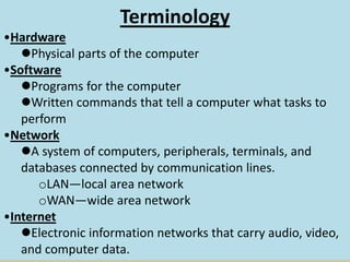 Terminology
•Hardware
Physical parts of the computer
•Software
Programs for the computer
Written commands that tell a computer what tasks to
perform
•Network
A system of computers, peripherals, terminals, and
databases connected by communication lines.
oLAN—local area network
oWAN—wide area network
•Internet
Electronic information networks that carry audio, video,
and computer data.
 