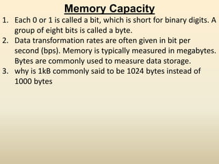Memory Capacity
1. Each 0 or 1 is called a bit, which is short for binary digits. A
group of eight bits is called a byte.
2. Data transformation rates are often given in bit per
second (bps). Memory is typically measured in megabytes.
Bytes are commonly used to measure data storage.
3. why is 1kB commonly said to be 1024 bytes instead of
1000 bytes
 
