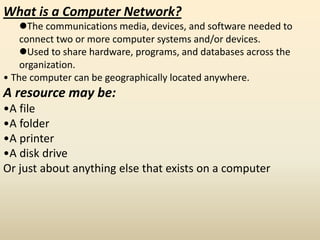 What is a Computer Network?
The communications media, devices, and software needed to
connect two or more computer systems and/or devices.
Used to share hardware, programs, and databases across the
organization.
• The computer can be geographically located anywhere.
A resource may be:
•A file
•A folder
•A printer
•A disk drive
Or just about anything else that exists on a computer
 