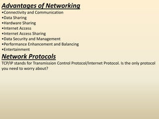 Advantages of Networking
•Connectivity and Communication
•Data Sharing
•Hardware Sharing
•Internet Access
•Internet Access Sharing
•Data Security and Management
•Performance Enhancement and Balancing
•Entertainment
Network Protocols
TCP/IP stands for Transmission Control Protocol/Internet Protocol. Is the only protocol
you need to worry about?
 