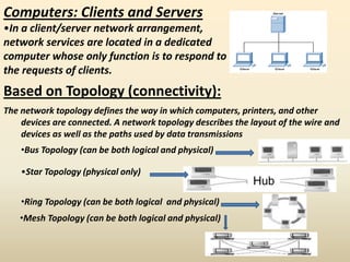 Computers: Clients and Servers
•In a client/server network arrangement,
network services are located in a dedicated
computer whose only function is to respond to
the requests of clients.
Based on Topology (connectivity):
The network topology defines the way in which computers, printers, and other
devices are connected. A network topology describes the layout of the wire and
devices as well as the paths used by data transmissions
•Bus Topology (can be both logical and physical)
•Star Topology (physical only)
Hub
•Ring Topology (can be both logical and physical)
•Mesh Topology (can be both logical and physical)
 