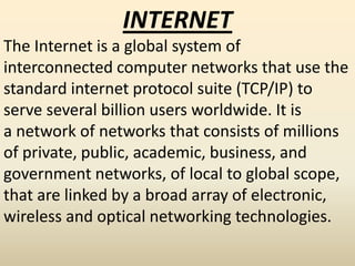 INTERNET
The Internet is a global system of
interconnected computer networks that use the
standard internet protocol suite (TCP/IP) to
serve several billion users worldwide. It is
a network of networks that consists of millions
of private, public, academic, business, and
government networks, of local to global scope,
that are linked by a broad array of electronic,
wireless and optical networking technologies.
 