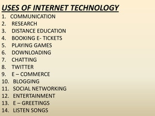 USES OF INTERNET TECHNOLOGY
1. COMMUNICATION
2. RESEARCH
3. DISTANCE EDUCATION
4. BOOKING E- TICKETS
5. PLAYING GAMES
6. DOWNLOADING
7. CHATTING
8. TWITTER
9. E – COMMERCE
10. BLOGGING
11. SOCIAL NETWORKING
12. ENTERTAINMENT
13. E – GREETINGS
14. LISTEN SONGS
 
