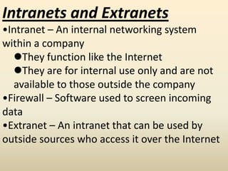 Intranets and Extranets
•Intranet – An internal networking system
within a company
They function like the Internet
They are for internal use only and are not
available to those outside the company
•Firewall – Software used to screen incoming
data
•Extranet – An intranet that can be used by
outside sources who access it over the Internet
 