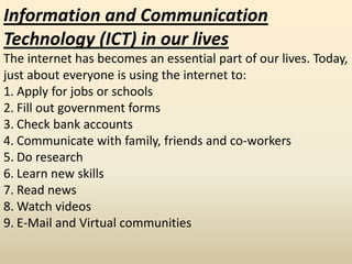 Information and Communication
Technology (ICT) in our lives
The internet has becomes an essential part of our lives. Today,
just about everyone is using the internet to:
1. Apply for jobs or schools
2. Fill out government forms
3. Check bank accounts
4. Communicate with family, friends and co-workers
5. Do research
6. Learn new skills
7. Read news
8. Watch videos
9. E-Mail and Virtual communities
 