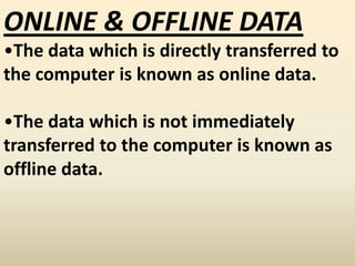 ONLINE & OFFLINE DATA
•The data which is directly transferred to
the computer is known as online data.
•The data which is not immediately
transferred to the computer is known as
offline data.
 
