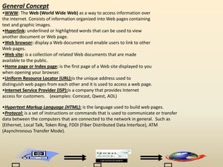 General Concept
•WWW: The Web (World Wide Web) as a way to access information over
the internet. Consists of information organized into Web pages containing
text and graphic images.
•Hyperlink: underlined or highlighted words that can be used to view
another document or Web page.
•Web browser: display a Web document and enable users to link to other
Web pages.
•Web site: is a collection of related Web documents that are made
available to the public.
•Home page or Index page: is the first page of a Web site displayed to you
when opening your browser.
•Uniform Resource Locator (URL):is the unique address used to
distinguish web pages from each other and it is used to access a web page.
•Internet Service Provider (ISP):is a company that provides Internet
access for customers. (examples: Comcast, Qwest, AOL)
•Hypertext Markup Language (HTML): is the language used to build web pages.
•Protocol: is a set of instructions or commands that is used to communicate or transfer
data between the computers that are connected to the network in general. Such as
(Ethernet, Local Talk, Token Ring, FDDI (Fiber Distributed Data Interface), ATM
(Asynchronous Transfer Mode).
 