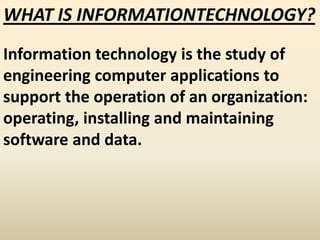 WHAT IS INFORMATIONTECHNOLOGY?
Information technology is the study of
engineering computer applications to
support the operation of an organization:
operating, installing and maintaining
software and data.
 