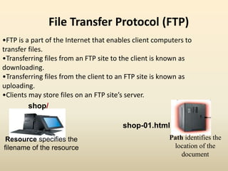 File Transfer Protocol (FTP)
•FTP is a part of the Internet that enables client computers to
transfer files.
•Transferring files from an FTP site to the client is known as
downloading.
•Transferring files from the client to an FTP site is known as
uploading.
•Clients may store files on an FTP site’s server.
shop/
Path identifies the
location of the
document
shop-01.html
Resource specifies the
filename of the resource
 