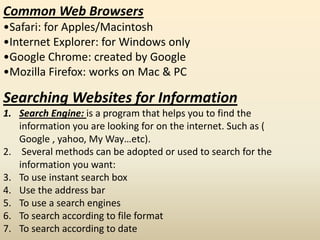 Common Web Browsers
•Safari: for Apples/Macintosh
•Internet Explorer: for Windows only
•Google Chrome: created by Google
•Mozilla Firefox: works on Mac & PC
Searching Websites for Information
1. Search Engine: is a program that helps you to find the
information you are looking for on the internet. Such as (
Google , yahoo, My Way…etc).
2. Several methods can be adopted or used to search for the
information you want:
3. To use instant search box
4. Use the address bar
5. To use a search engines
6. To search according to file format
7. To search according to date
 