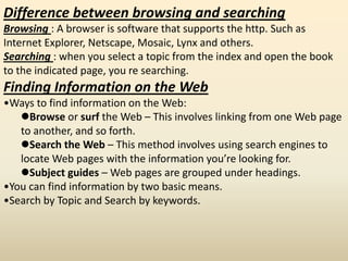 Difference between browsing and searching
Browsing : A browser is software that supports the http. Such as
Internet Explorer, Netscape, Mosaic, Lynx and others.
Searching : when you select a topic from the index and open the book
to the indicated page, you re searching.
Finding Information on the Web
•Ways to find information on the Web:
Browse or surf the Web – This involves linking from one Web page
to another, and so forth.
Search the Web – This method involves using search engines to
locate Web pages with the information you’re looking for.
Subject guides – Web pages are grouped under headings.
•You can find information by two basic means.
•Search by Topic and Search by keywords.
 