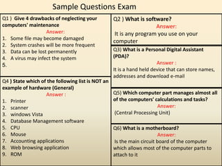 Sample Questions Exam
Q2 ) What is software?
Answer:
It is any program you use on your
computer
Q1 ) Give 4 drawbacks of neglecting your
computers' maintenance
Answer:
1. Some file may become damaged
2. System crashes will be more frequent
3. Data can be lost permanently
4. A virus may infect the system
5.
Q3) What is a Personal Digital Assistant
(PDA)?
Answer :
It is a hand held device that can store names,
addresses and download e-mail
Q4 ) State which of the following list is NOT an
example of hardware (General)
Answer :
1. Printer
2. scanner
3. windows Vista
4. Database Management software
5. CPU
6. Mouse
7. Accounting applications
8. Web browsing application
9. ROM
Q5) Which computer part manages almost all
of the computers' calculations and tasks?
Answer:
(Central Processing Unit)
Q6) What is a motherboard?
Answer:
Is the main circuit board of the computer
which allows most of the computer parts to
attach to it
 