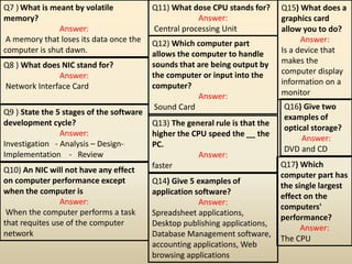 Q7 ) What is meant by volatile
memory?
Answer:
A memory that loses its data once the
computer is shut dawn.
Q8 ) What does NIC stand for?
Answer:
Network Interface Card
Q9 ) State the 5 stages of the software
development cycle?
Answer:
Investigation - Analysis – Design-
Implementation - Review
Q10) An NIC will not have any effect
on computer performance except
when the computer is
Answer:
When the computer performs a task
that requites use of the computer
network
Q11) What dose CPU stands for?
Answer:
Central processing Unit
Q12) Which computer part
allows the computer to handle
sounds that are being output by
the computer or input into the
computer?
Answer:
Sound Card
Q13) The general rule is that the
higher the CPU speed the __ the
PC.
Answer:
faster
Q14) Give 5 examples of
application software?
Answer:
Spreadsheet applications,
Desktop publishing applications,
Database Management software,
accounting applications, Web
browsing applications
Q15) What does a
graphics card
allow you to do?
Answer:
Is a device that
makes the
computer display
information on a
monitor
Q16) Give two
examples of
optical storage?
Answer:
DVD and CD
Q17) Which
computer part has
the single largest
effect on the
computers'
performance?
Answer:
The CPU
 