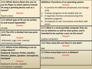 Q18) Which device allows the user to
use his finger to select options instead
of using a pointing device such as a
mouse?
Answer:
Touch screen
Q19) Which type of CD can be written
to and erased repeatedly?
Answer :
CD-RW
Q20) The CPU is divided into two parts
which are:
Answer:
Arithmetic Logic Unit +control
unit+memory storage
Q21) Which of the following is not an
output device?
Keyboard, Scanner, Printer, Joystick,
Monitor, plotter, speakers, microphone,
touchpad
Answer:
Keyboard, Scanner ,Joystick ,
microphone, touchpad
Q22)Give 4 functions of an operating system:
Answer:
1. It controls the different peripherals and storage
units
2. It allows programs to be loaded and run
3. It organizes memory and processing time
between programs
4. It responds to user instructions and deals with
errors
Q23) What is a small portable computer that can
run on batteries as well as main power, and is
intended to be used by a user on the move?
Answer:
Laptop computers
Q24) How many bits are there in one byte?
Answer:
8bit
Q25)How many bytes are in a kilobyte?
Answer:
(=1,024) bytes
 