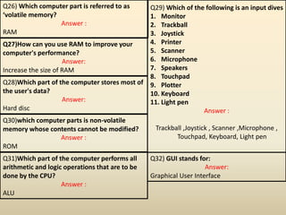 Q26) Which computer part is referred to as
‘volatile memory?
Answer :
RAM
Q27)How can you use RAM to improve your
computer's performance?
Answer:
Increase the size of RAM
Q28)Which part of the computer stores most of
the user's data?
Answer:
Hard disc
Q29) Which of the following is an input dives
1. Monitor
2. Trackball
3. Joystick
4. Printer
5. Scanner
6. Microphone
7. Speakers
8. Touchpad
9. Plotter
10. Keyboard
11. Light pen
Answer :
Trackball ,Joystick , Scanner ,Microphone ,
Touchpad, Keyboard, Light pen
Q30)which computer parts is non-volatile
memory whose contents cannot be modified?
Answer :
ROM
Q31)Which part of the computer performs all
arithmetic and logic operations that are to be
done by the CPU?
Answer :
ALU
Q32) GUI stands for:
Answer:
Graphical User Interface
 
