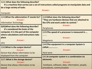 Q33) What does the following describe?
It's a machine that carries out a set of instructions called programs to manipulate data and
do a large variety of tasks
Answer :
Computer
Q34)What the abbreviation IT stands for?
Answer :
Information Technology
Q35)What does the following describe?
It's considered the brain of the
computer. It is the part of the computer
where calculations and instructions take
place
Answer :
CPU
Q36)What is the output device?
Answer :
Device that allows information to be
displayed from the computer
Q37) What is the storage device?
Answer:
Device that allows information to be
stored
Q38)What does the following describe?
''They are hardware devices that are attached to
the CPU and work under its control.''
Answer :
Peripherals
Q39)The speed of a processor is measured in ...
……..
Answer :
Megahertz
Q40)The equipment in a computer System is
called……………..
Answer:
Hard ware
Q41)A computer system is a combination six
elements:
Answer:
hardware, software, data, information, people,
procedures, communication
 