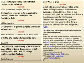 Q42) The four general operation that all
computers perform that
Answer:
Input, processing, output, storage
Q43)perform common tasks as coping the
contents of one disk to another and
formatting disk.
Answer:
Utility program
Q44)Examples of general purpose application
software are ……..
Answer:
word, database, communication and graphic
Q45)The CPU has two fundamental parts
Answer:
CU, ALU
Q46) Which of the following is not a common
stage of the software development cycle?
Investigation, Desk clean up, Design,
Implementation, Analysis
Answer:
Desk clean up
Q47) What is GHz?
Answer:
Gigahertz, generally abbreviated GHz,
refers to frequencies in the billions of
cycles per second range. Giga is the
standard multiplier for 1 billion, and Hertz is
the standard unit for measuring
frequencies, expressed as cycles or
occurrences per second. One GHz is
equivalent to one thousand megahertz
(MHz
Q48) What is the Best Way to Transfer Information from
One Computer to Another?puter to Another?
Answer:
When you purchase a new computer, there are many
types of files you may want to move from your old
machine. Most users will want to transfer digital photos
and mp3 music from one computer to another.
However, you may also wish to transfer information
such as emailsettings, contacts, Internet favorites, user
accounts, and software program configurations to your
new computer.
•Internet connection, email
•Using a CD burner or a DVD burner
•Using a portable hard drive,
• Use an Ethernet cable
Q/
 