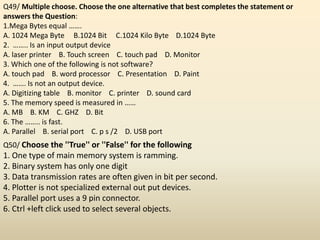 Q49/ Multiple choose. Choose the one alternative that best completes the statement or
answers the Question:
1.Mega Bytes equal …….
A. 1024 Mega Byte B.1024 Bit C.1024 Kilo Byte D.1024 Byte
2. …….. Is an input output device
A. laser printer B. Touch screen C. touch pad D. Monitor
3. Which one of the following is not software?
A. touch pad B. word processor C. Presentation D. Paint
4. ……. Is not an output device.
A. Digitizing table B. monitor C. printer D. sound card
5. The memory speed is measured in ……
A. MB B. KM C. GHZ D. Bit
6. The …….. is fast.
A. Parallel B. serial port C. p s /2 D. USB port
Q50/ Choose the ''True'' or ''False'' for the following
1. One type of main memory system is ramming.
2. Binary system has only one digit
3. Data transmission rates are often given in bit per second.
4. Plotter is not specialized external out put devices.
5. Parallel port uses a 9 pin connector.
6. Ctrl +left click used to select several objects.
 