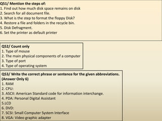 Q51/ Mention the steps of:
1. Find out how much disk space remains on disk
2. Search for all document file.
3. What is the step to format the floppy Disk?
4. Restore a file and folders in the recycle bin.
5. Disk Defragment.
6. Set the printer as default printer
Q52/ Count only
1. Type of mouse
2. The main physical components of a computer
3. Type of port
4. Type of operating system
Q53/ Write the correct phrase or sentence for the given abbreviations.
(Answer Only 6)
1. RAM
2. CPU:
3. ASCII: American Standard code for information interchange.
4. PDA: Personal Digital Assistant
5.LCD
6. DVD:
7. SCSI: Small Computer System Interface
8. VGA: Video graphic adapter
 