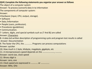 Q54 Complete the following statements you organize your answer as follows
The object of a computer system
Answer: To process (convert) data in to information
The components of computer system:
Answer:
•Hardware (input, CPU, output, storage).
• Software
• Data /information
• People (users, profession).
• Procedures (guidelines)
• Communication.
7- Letters, digits, and special symbols such as (? And &) are called
Answer: Characters
8- A data led written description of programming cycle and program test results is called
Answer: Documentation
9. The faster the CPU, the ………….. Programs can process computations
Answer: quicker
10. How much is 1 byte, kilobyte, megabyte, gigabyte, etc
11. A microprocessors speed depends on the …………………., …………
Answer: word size, clock speed
12. Binary digit is
Answer: zero, one
13. Clock speed are expressed in …………. or …………….
Answer: MHz, GHz
 