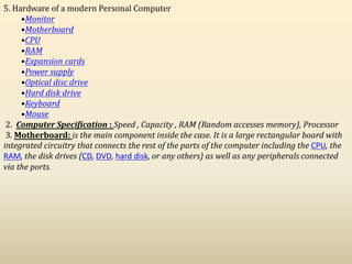 5. Hardware of a modern Personal Computer
•Monitor
•Motherboard
•CPU
•RAM
•Expansion cards
•Power supply
•Optical disc drive
•Hard disk drive
•Keyboard
•Mouse
2. Computer Specification : Speed , Capacity , RAM (Random accesses memory), Processor
3. Motherboard: is the main component inside the case. It is a large rectangular board with
integrated circuitry that connects the rest of the parts of the computer including the CPU, the
RAM, the disk drives (CD, DVD, hard disk, or any others) as well as any peripherals connected
via the ports.
 
