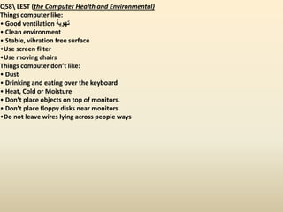 Q58 LEST (the Computer Health and Environmental)
Things computer like:
• Good ventilation ‫تهوية‬
• Clean environment
• Stable, vibration free surface
•Use screen filter
•Use moving chairs
Things computer don’t like:
• Dust
• Drinking and eating over the keyboard
• Heat, Cold or Moisture
• Don’t place objects on top of monitors.
• Don’t place floppy disks near monitors.
•Do not leave wires lying across people ways
 
