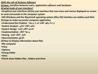 Q59 the role of Systems Software
Answer: interface between users, application software and hardware
Qwhat kinds of user interface?
•Graphical user interfaces (GUIs) user interface that uses icons and menus displayed on screen
to send commands to the computer system
•MS-Windows and the Macintosh operating system (Mac OS) interface are widely used GUIs
Qsteps to make successful computer application
•Understand the Problem ‫برمجته‬ ‫المراد‬ ‫النظام‬ ‫وفهم‬ ‫دراسة‬
•System Analysis ‫الحالي‬ ‫النظام‬ ‫تحليل‬
•System Design ‫الجديد‬ ‫النظام‬ ‫تصميم‬
•Implementation ‫النظام‬ ‫برمجة‬
•Testing ‫الجديد‬ ‫النظام‬ ‫اختبار‬
•Documentation ‫التوثيق‬
QHow to Display Information about files
•My computer
•View
•Options
•Chang Folder
•View
•Check show hidden files , folders and drive
 