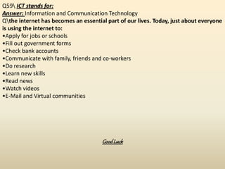 Q59 ICT stands for:
Answer: Information and Communication Technology
Qthe internet has becomes an essential part of our lives. Today, just about everyone
is using the internet to:
•Apply for jobs or schools
•Fill out government forms
•Check bank accounts
•Communicate with family, friends and co-workers
•Do research
•Learn new skills
•Read news
•Watch videos
•E-Mail and Virtual communities
GoodLuck
 