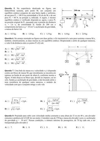 Questão 5. Na experiência idealizada na figura, um
halterofilista sustenta, pelo ponto M, um conjunto em
equilíbrio estático composto de uma barra rígida e uniforme,
de um peso P1 = 100 N na extremidade a 50 cm de M, e de um
peso P2 = 60 N, na posição x2 indicada. A seguir, o mesmo
equilíbrio estático é verificado dispondo-se, agora, o peso P2
na posição original de P1, passando este à posição de distância
x1 = 1,6 x2 da extremidade N. Sendo de 200 cm o
comprimento da barra e g = 10 m/s2 a aceleração da gravidade,
a massa da barra é de

A ( ) 0,5 kg.             B ( ) 1,0 kg.     C ( ) 1,5 kg.            D ( ) 1,6 kg.          E ( ) 2,0 kg.

Questão 6. No arranjo mostrado na figura com duas polias, o fio inextensível e sem peso sustenta a massa M e,
também, simetricamente, as duas massas m, em equilíbrio estático. Desprezando o atrito de qualquer natureza,
o valor h da distância entre os pontos P e Q vale

A ( ) ML / 4m 2 − M 2 .
B ( ) L.
C ( ) ML / M 2 − 4m 2 .

D ( ) mL / 4m 2 − M 2 .

E( )   ML / 2m 2 − M 2 .


Questão 7. Uma bala de massa m e velocidade v0 é disparada
contra um bloco de massa M, que inicialmente se encontra em
repouso na borda de um poste de altura h, conforme mostra a
figura. A bala aloja-se no bloco que, devido ao impacto, cai no
solo. Sendo g a aceleração da gravidade, e não havendo atrito e
nem resistência de qualquer outra natureza, o módulo da
velocidade com que o conjunto atinge o solo vale




                     2
           ⎛ m v0 ⎞                                           2 g h m2                              2mgh
                  ⎟ + 2g h .                           v0 +                                  v0 +
                                                        2                                     2
A( )       ⎜                                B( )                            .        C( )                .
           ⎝ m+M ⎠                                            (m + M)   2                            M
                                                          2
                                                       m v0
D( )       v0 + 2 g h .
            2
                                            E( )            + 2g h .
                                                       m+M

Questão 8. Projetado para subir com velocidade média constante a uma altura de 32 m em 40 s, um elevador
consome a potência de 8,5 kW de seu motor. Considere seja de 370 kg a massa do elevador vazio e a aceleração
da gravidade g = 10 m/s2. Nessas condições, o número máximo de passageiros, de 70 kg cada um, a ser
transportado pelo elevador é

A ( ) 7.                  B ( ) 8.          C ( ) 9.                 D ( ) 10.              E ( ) 11.
 