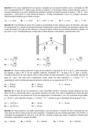Questão 9. Um corpo indeformável em repouso é atingido por um projétil metálico com a velocidade de 300
m/s e a temperatura de 0 oC. Sabe-se que, devido ao impacto, 1/3 da energia cinética é absorvida pelo corpo e o
restante transforma-se em calor, fundindo parcialmente o projétil. O metal tem ponto de fusão tf = 300 oC, calor
específico c = 0,02 cal/g oC e calor latente de fusão Lf = 6 cal/g. Considerando 1 cal @ 4 J, a fração x da massa
total do projétil metálico que se funde é tal que

A ( ) x < 0,25.       B ( ) x = 0,25.        C ( ) 0,25 < x < 0,5.          D ( ) x = 0,5.         E ( ) x > 0,5.

Questão 10. Uma bolinha de massa M é colada na extremidade de dois elásticos iguais de borracha, cada qual
de comprimento L/2, quando na posição horizontal. Desprezando o peso da bolinha, esta permanece apenas sob
a ação da tensão T de cada um dos elásticos e executa no plano vertical um movimento harmônico simples, tal
que sen θ ≅ tg θ . Considerando que a tensão não se altera durante o movimento, o período deste vale




             4ML                                           ML                                           ML
A ( ) 2π         .                           B( )     2π      .                             C ( ) 2π       .
              T                                            4T                                           T
             ML                                            2M L
D ( ) 2π        .                            E( )     2π        .
             2T                                             T

Questão 11. Numa cozinha industrial, a água de um caldeirão é aquecida de 10 oC a 20 oC, sendo misturada,
em seguida, à água a 80 oC de um segundo caldeirão, resultando 10           de água a 32 oC, após a mistura.
Considere haja troca de calor apenas entre as duas porções de água misturadas e que a densidade absoluta da
água, de 1 kg/ , não varia com a temperatura, sendo, ainda, seu calor específico c = 1, 0 cal g −1 o C−1 . A
quantidade de calor recebida pela água do primeiro caldeirão ao ser aquecida até 20 oC é de

A ( ) 20 kcal.                        B ( ) 50 kcal.                        C ( ) 60 kcal.
D ( ) 80 kcal.                        E ( ) 120 kcal.

Questão 12. A água de um rio encontra-se a uma velocidade inicial V constante, quando despenca de uma
altura de 80 m, convertendo toda a sua energia mecânica em calor. Este calor é integralmente absorvido pela
água, resultando em um aumento de 1K de sua temperatura. Considerando 1 cal ≅ 4J, aceleração da gravidade
g = 10 m/s2 e calor específico da água c = 1, 0 cal g −1 o C −1 , calcula-se que a velocidade inicial da água V é de

A ( ) 10 2 m / s.                     B ( ) 20 m/s.                         C ( ) 50 m/s.
D ( ) 10 32 m / s.                    E ( ) 80 m/s.

Questão 13. Numa planície, um balão meteorológico com um emissor e receptor de som é arrastado por um
vento forte de 40 m/s contra a base de uma montanha. A freqüência do som emitido pelo balão é de 570 Hz e a
velocidade de propagação do som no ar é de 340 m/s. Assinale a opção que indica a freqüência refletida pela
montanha e registrada no receptor do balão.

A ( ) 450 Hz          B ( ) 510 Hz           C ( ) 646 Hz            D ( ) 722 Hz           E ( ) 1292 Hz
 