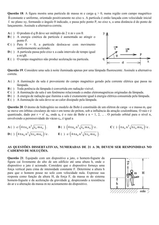 Questão 18. A figura mostra uma partícula de massa m e carga q > 0, numa região com campo magnético
 B constante e uniforme, orientado positivamente no eixo x. A partícula é então lançada com velocidade inicial
 v no plano xy, formando o ângulo θ indicado, e passa pelo ponto P, no eixo x, a uma distância d do ponto de
lançamento. Assinale a alternativa correta.

A ( ) O produto d q B deve ser múltiplo de 2 π m v cos θ.
B ( ) A energia cinética da partícula é aumentada ao atingir o
      ponto P.
C ( ) Para θ = 0, a partícula desloca-se com movimento
      uniformemente acelerado.
D ( ) A partícula passa pelo eixo x a cada intervalo de tempo igual
      a m/qB.
E ( ) O campo magnético não produz aceleração na partícula.


Questão 19. Considere uma sala à noite iluminada apenas por uma lâmpada fluorescente. Assinale a alternativa
correta.

A ( ) A iluminação da sala é proveniente do campo magnético gerado pela corrente elétrica que passa na
      lâmpada.
B ( ) Toda potência da lâmpada é convertida em radiação visível.
C ( ) A iluminação da sala é um fenômeno relacionado a ondas eletromagnéticas originadas da lâmpada.
D ( ) A energia de radiação que ilumina a sala é exatamente igual à energia elétrica consumida pela lâmpada.
E ( ) A iluminação da sala deve-se ao calor dissipado pela lâmpada.

Questão 20. O átomo de hidrogênio no modelo de Bohr é constituído de um elétron de carga –e e massa m, que
se move em órbitas circulares de raio r em torno do próton, sob a influência da atração coulombiana. O raio r é
quantizado, dado por r = n2 ao, onde ao é o raio de Bohr e n = 1, 2, ... . O período orbital para o nível n,
envolvendo a permissividade do vácuo εo, é igual a

          (
A ( ) e / 4 π a o n 3 εo m a o .    )    B( )   ( 4 π a o n 3 εo m a o ) / e .     C( )   ( π a o n3             )
                                                                                                       π εo m a o / e .

D( )   ( 4 π a o n3             )
                      π εo m a o / e .   E( )   e / ( 4 π a o n 3 π εo m a o ) .



AS QUESTÕES DISSERTATIVAS, NUMERADAS DE 21 A 30, DEVEM SER RESPONDIDAS NO
CADERNO DE SOLUÇÕES.

Questão 21. Equipado com um dispositivo a jato, o homem-foguete da
figura cai livremente do alto de um edifício até uma altura h, onde o
dispositivo a jato é acionado. Considere que o dispositivo forneça uma
força vertical para cima de intensidade constante F. Determine a altura h
para que o homem pouse no solo com velocidade nula. Expresse sua
resposta como função da altura H, da força F, da massa m do sistema
homem-foguete e da aceleração da gravidade g, desprezando a resistência
do ar e a alteração da massa m no acionamento do dispositivo.
 