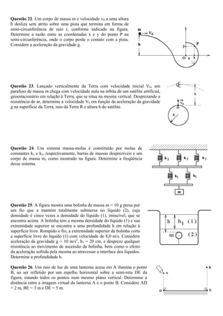 Questão 22. Um corpo de massa m e velocidade v0 a uma altura
h desliza sem atrito sobre uma pista que termina em forma de
semi-circunferência de raio r, conforme indicado na figura.
Determine a razão entre as coordenadas x e y do ponto P na
semi-circunferência, onde o corpo perde o contato com a pista.
Considere a aceleração da gravidade g.




Questão 23. Lançado verticalmente da Terra com velocidade inicial V0, um
parafuso de massa m chega com velocidade nula na órbita de um satélite artificial,
geoestacionário em relação à Terra, que se situa na mesma vertical. Desprezando a
resistência do ar, determine a velocidade V0 em função da aceleração da gravidade
g na superfície da Terra, raio da Terra R e altura h do satélite.




Questão 24. Um sistema massa-molas é constituído por molas de
constantes k1 e k2, respectivamente, barras de massas desprezíveis e um
corpo de massa m, como mostrado na figura. Determine a freqüência
desse sistema.




Questão 25. A figura mostra uma bolinha de massa m = 10 g presa por
um fio que a mantém totalmente submersa no líquido (2), cuja
densidade é cinco vezes a densidade do líquido (1), imiscível, que se
encontra acima. A bolinha tem a mesma densidade do líquido (1) e sua
extremidade superior se encontra a uma profundidade h em relação à
superfície livre. Rompido o fio, a extremidade superior da bolinha corta
a superfície livre do líquido (1) com velocidade de 8,0 m/s. Considere
aceleração da gravidade g = 10 m/s2, h1 = 20 cm, e despreze qualquer
resistência ao movimento de ascensão da bolinha, bem como o efeito
da aceleração sofrida pela mesma ao atravessar a interface dos líquidos.
Determine a profundidade h.

Questão 26. Um raio de luz de uma lanterna acesa em A ilumina o ponto
B, ao ser refletido por um espelho horizontal sobre a semi-reta DE da
figura, estando todos os pontos num mesmo plano vertical. Determine a
distância entre a imagem virtual da lanterna A e o ponto B. Considere AD
= 2 m, BE = 3 m e DE = 5 m.
 