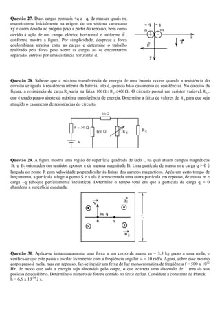 Questão 27. Duas cargas pontuais +q e –q, de massas iguais m,
encontram-se inicialmente na origem de um sistema cartesiano
xy e caem devido ao próprio peso a partir do repouso, bem como
devido à ação de um campo elétrico horizontal e uniforme E ,
conforme mostra a figura. Por simplicidade, despreze a força
coulombiana atrativa entre as cargas e determine o trabalho
realizado pela força peso sobre as cargas ao se encontrarem
separadas entre si por uma distância horizontal d.




Questão 28. Sabe-se que a máxima transferência de energia de uma bateria ocorre quando a resistência do
circuito se iguala à resistência interna da bateria, isto é, quando há o casamento de resistências. No circuito da
figura, a resistência de carga R c varia na faixa 100 Ω ≤ R c ≤ 400 Ω . O circuito possui um resistor variável, R x ,
que é usado para o ajuste da máxima transferência de energia. Determine a faixa de valores de R x para que seja
atingido o casamento de resistências do circuito.




Questão 29. A figura mostra uma região de superfície quadrada de lado L na qual atuam campos magnéticos
 B1 e B2 orientados em sentidos opostos e de mesma magnitude B. Uma partícula de massa m e carga q > 0 é
lançada do ponto R com velocidade perpendicular às linhas dos campos magnéticos. Após um certo tempo de
lançamento, a partícula atinge o ponto S e a ela é acrescentada uma outra partícula em repouso, de massa m e
carga –q (choque perfeitamente inelástico). Determine o tempo total em que a partícula de carga q > 0
abandona a superfície quadrada.




Questão 30. Aplica-se instantaneamente uma força a um corpo de massa m = 3,3 kg preso a uma mola, e
verifica-se que este passa a oscilar livremente com a freqüência angular ω = 10 rad/s. Agora, sobre esse mesmo
corpo preso à mola, mas em repouso, faz-se incidir um feixe de luz monocromática de freqüência f = 500 x 1012
Hz, de modo que toda a energia seja absorvida pelo corpo, o que acarreta uma distensão de 1 mm da sua
posição de equilíbrio. Determine o número de fótons contido no feixe de luz. Considere a constante de Planck
h = 6,6 x 10-34 J s.
 